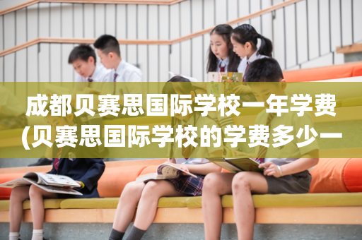 成都贝赛思国际学校一年学费(贝赛思国际学校的学费多少一年)