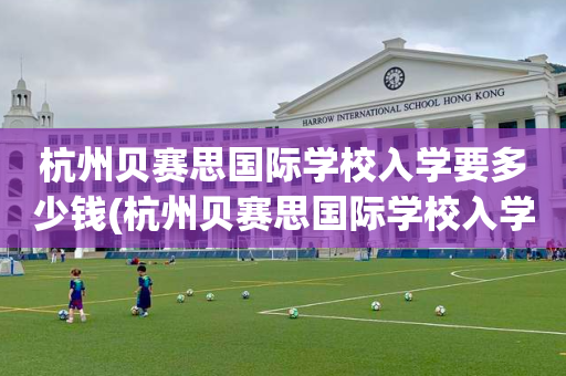杭州贝赛思国际学校入学要多少钱(杭州贝赛思国际学校入学要多少钱一个学期)