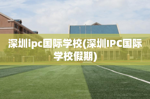 深圳ipc国际学校(深圳IPC国际学校假期)