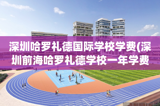 深圳哈罗礼德国际学校学费(深圳前海哈罗礼德学校一年学费多少)