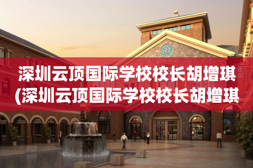 深圳云顶国际学校校长胡增琪(深圳云顶国际学校校长胡增琪照片)