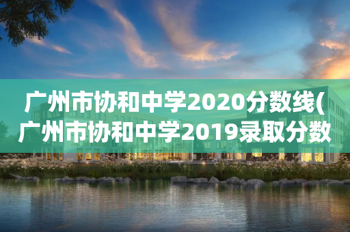广州市协和中学2020分数线(广州市协和中学2019录取分数线)