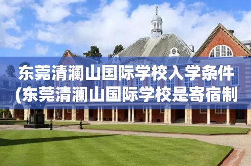东莞清澜山国际学校入学条件(东莞清澜山国际学校是寄宿制还是走读也可以)