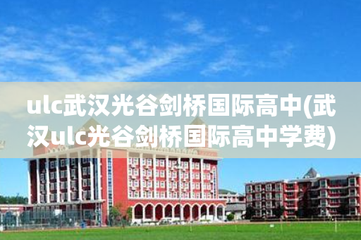 ulc武汉光谷剑桥国际高中(武汉ulc光谷剑桥国际高中学费)
