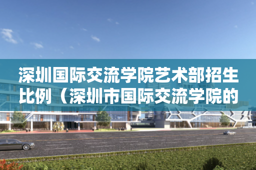 深圳国际交流学院艺术部招生比例（深圳市国际交流学院的学费多少）