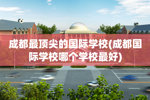 成都最顶尖的国际学校(成都国际学校哪个学校最好)