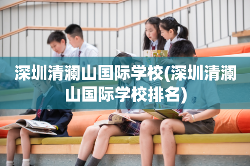 深圳清澜山国际学校(深圳清澜山国际学校排名)