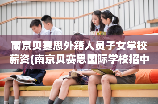 南京贝赛思外籍人员子女学校薪资(南京贝赛思国际学校招中国籍孩子么)
