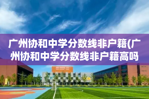 广州协和中学分数线非户籍(广州协和中学分数线非户籍高吗)