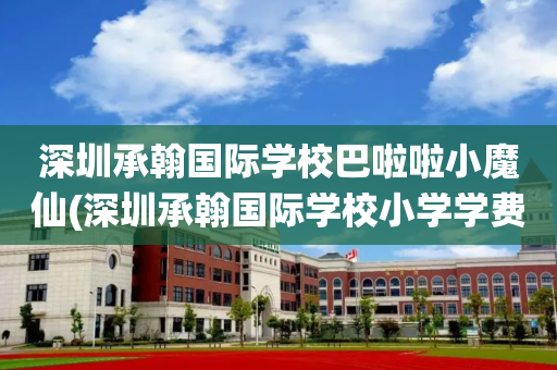 深圳承翰国际学校巴啦啦小魔仙(深圳承翰国际学校小学学费一年多少)