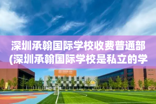 深圳承翰国际学校收费普通部(深圳承翰国际学校是私立的学校吗)