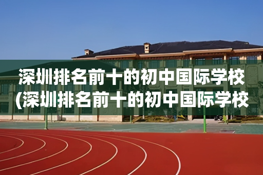 深圳排名前十的初中国际学校(深圳排名前十的初中国际学校有哪些)