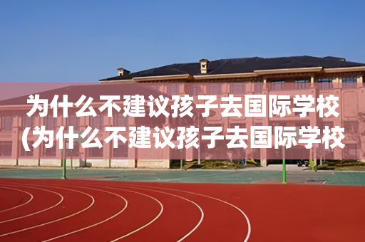为什么不建议孩子去国际学校(为什么不建议孩子去国际学校上学)