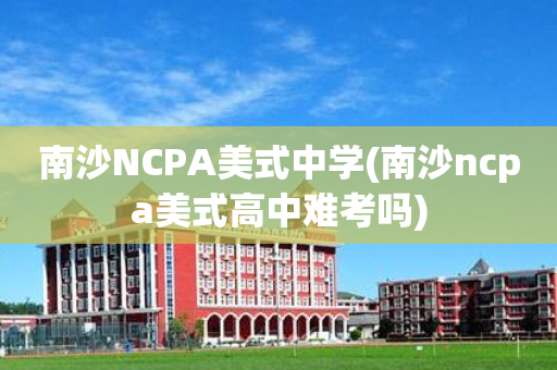 南沙NCPA美式中学(南沙ncpa美式高中难考吗)