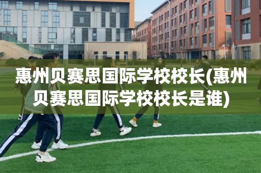 惠州贝赛思国际学校校长(惠州贝赛思国际学校校长是谁)