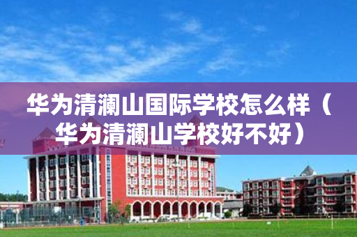 华为清澜山国际学校怎么样（华为清澜山学校好不好）
