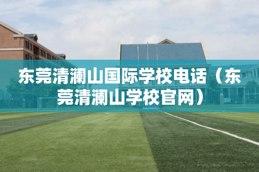 东莞清澜山国际学校电话（东莞清澜山学校官网）