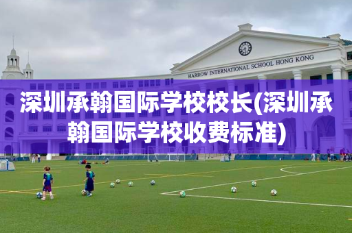 深圳承翰国际学校校长(深圳承翰国际学校收费标准)