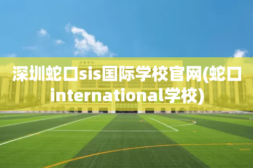 深圳蛇口sis国际学校官网(蛇口international学校)