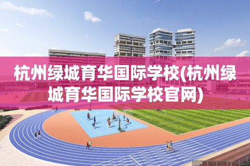 杭州绿城育华国际学校(杭州绿城育华国际学校官网)