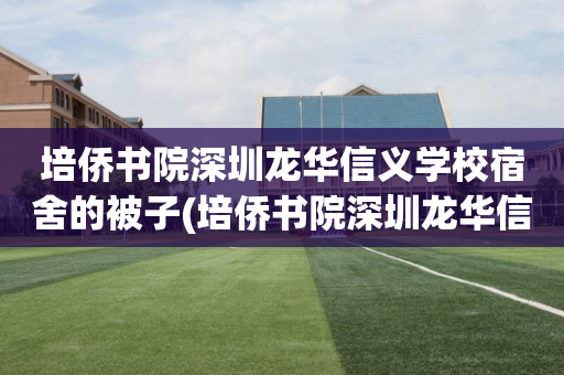 培侨书院深圳龙华信义学校宿舍的被子(培侨书院深圳龙华信义学校宿舍的被子同意的吗)