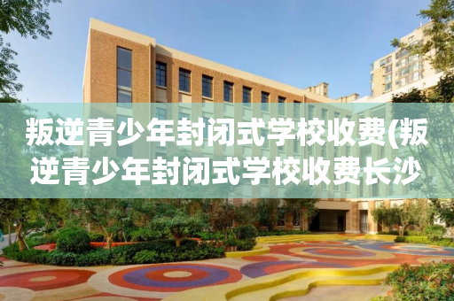 叛逆青少年封闭式学校收费(叛逆青少年封闭式学校收费长沙)