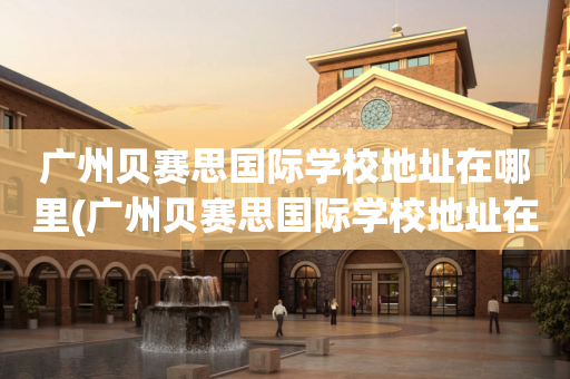 广州贝赛思国际学校地址在哪里(广州贝赛思国际学校地址在哪里呀)
