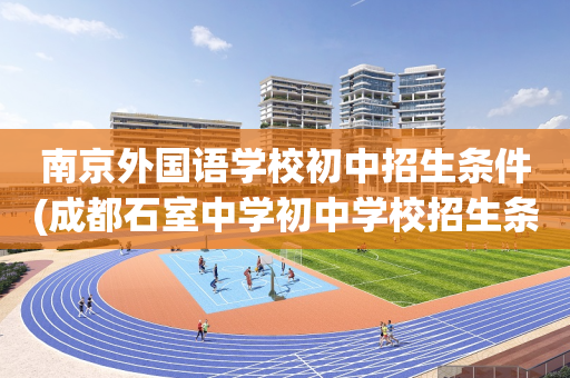 南京外国语学校初中招生条件(成都石室中学初中学校招生条件)