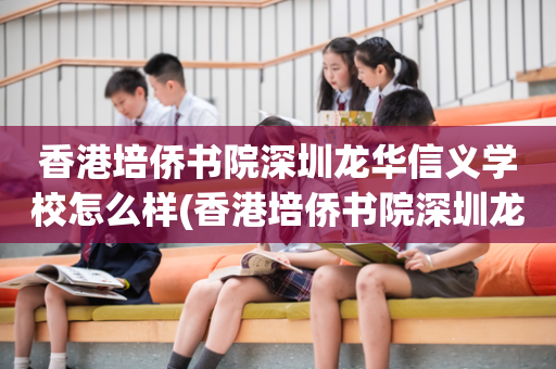 香港培侨书院深圳龙华信义学校怎么样(香港培侨书院深圳龙华信义学校学费多少)