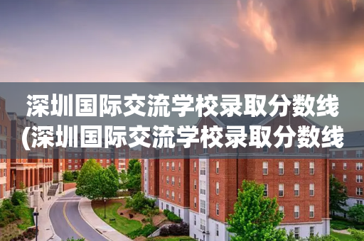 深圳国际交流学校录取分数线(深圳国际交流学校录取分数线高吗)