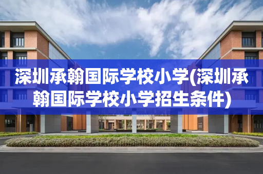深圳承翰国际学校小学(深圳承翰国际学校小学招生条件)