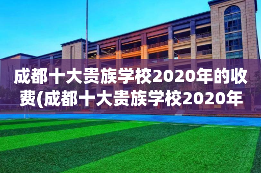 成都十大贵族学校2020年的收费(成都十大贵族学校2020年的收费情况)