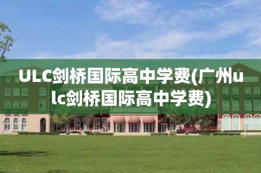 ULC剑桥国际高中学费(广州ulc剑桥国际高中学费)