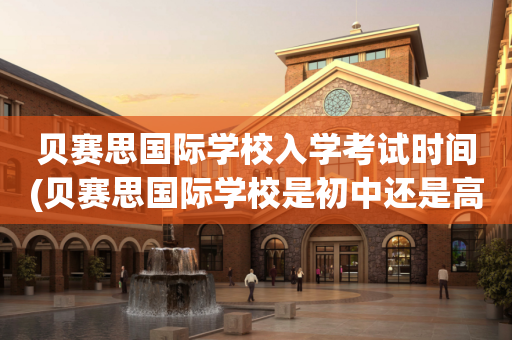 贝赛思国际学校入学考试时间(贝赛思国际学校是初中还是高中)