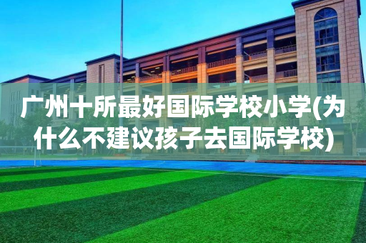广州十所最好国际学校小学(为什么不建议孩子去国际学校)