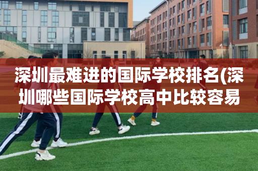 深圳最难进的国际学校排名(深圳哪些国际学校高中比较容易进)