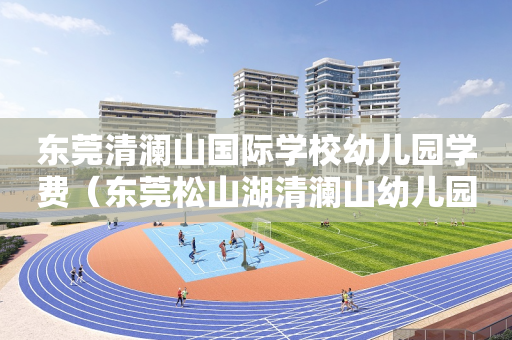 东莞清澜山国际学校幼儿园学费（东莞松山湖清澜山幼儿园好不好）