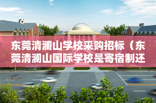 东莞清澜山学校采购招标（东莞清澜山国际学校是寄宿制还是走读也可以）