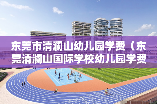 东莞市清澜山幼儿园学费（东莞清澜山国际学校幼儿园学费）