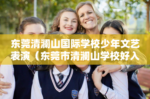 东莞清澜山国际学校少年文艺表演（东莞市清澜山学校好入学吗?）
