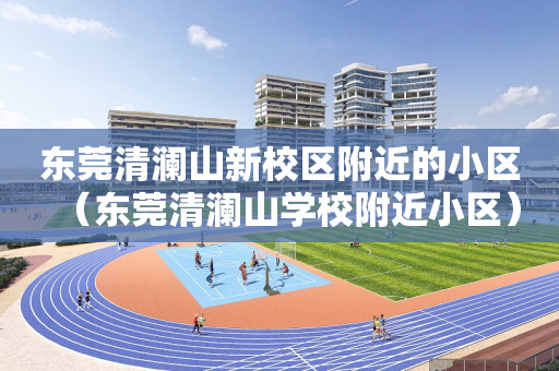 东莞清澜山新校区附近的小区（东莞清澜山学校附近小区）
