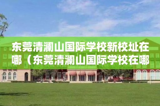 东莞清澜山国际学校新校址在哪（东莞清澜山国际学校在哪里）