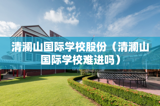清澜山国际学校股份（清澜山国际学校难进吗）