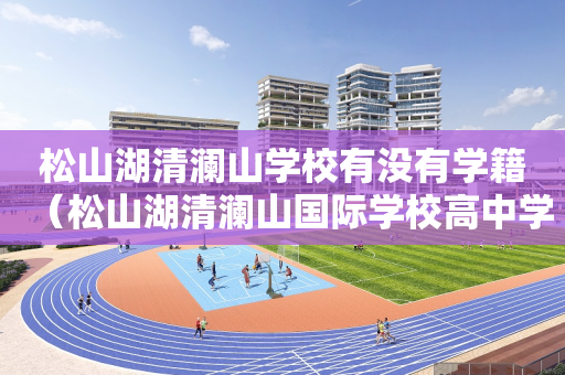 松山湖清澜山学校有没有学籍（松山湖清澜山国际学校高中学费）