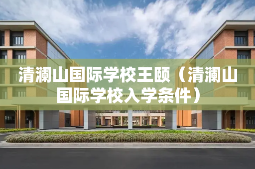 清澜山国际学校王颐（清澜山国际学校入学条件）