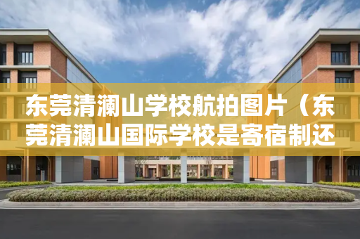 东莞清澜山学校航拍图片（东莞清澜山国际学校是寄宿制还是走读也可以）