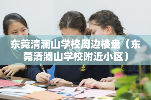 东莞清澜山学校周边楼盘（东莞清澜山学校附近小区）