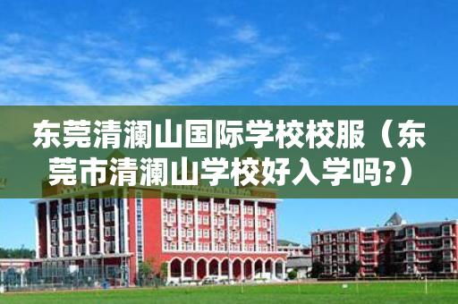 东莞清澜山国际学校校服（东莞市清澜山学校好入学吗?）