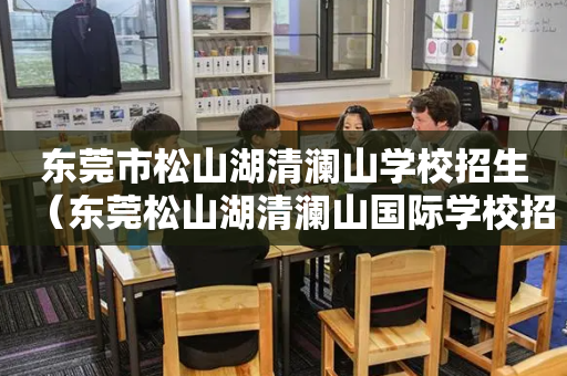 东莞市松山湖清澜山学校招生（东莞松山湖清澜山国际学校招生）