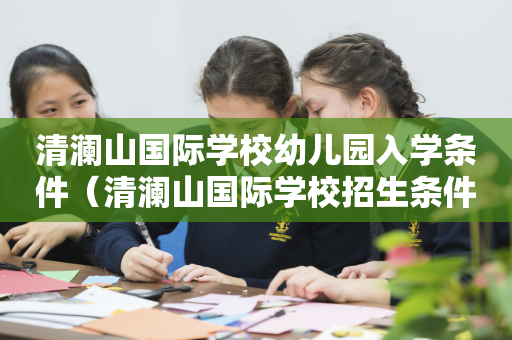清澜山国际学校幼儿园入学条件（清澜山国际学校招生条件）